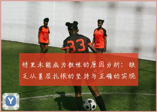 特里未能成为教练的原因分析：缺乏从基层扎根的坚持与正确的实现方式