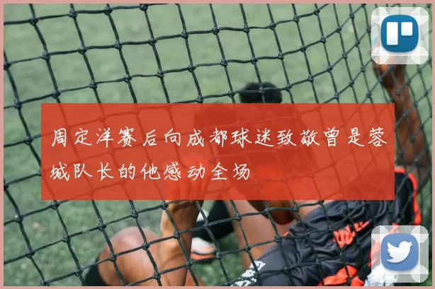 周定洋赛后向成都球迷致敬曾是蓉城队长的他感动全场