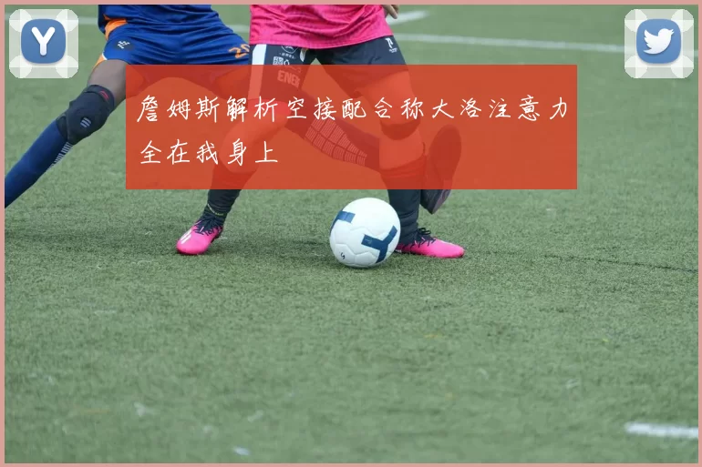 詹姆斯解析空接配合称大洛注意力全在我身上