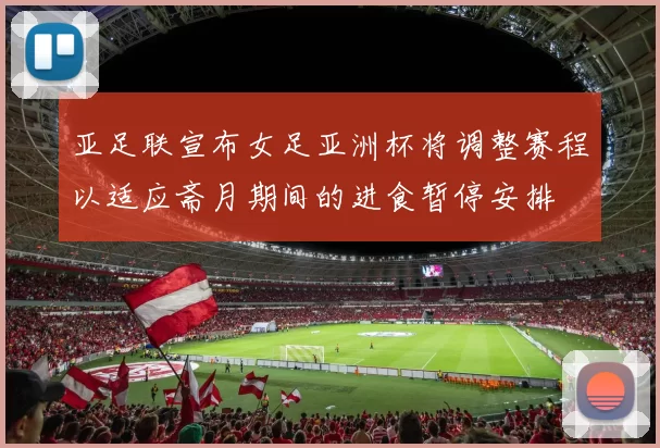 亚足联宣布女足亚洲杯将调整赛程以适应斋月期间的进食暂停安排