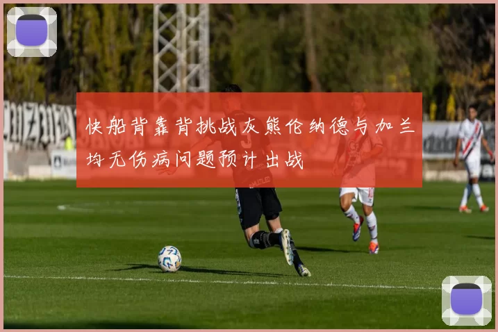 快船背靠背挑战灰熊伦纳德与加兰均无伤病问题预计出战