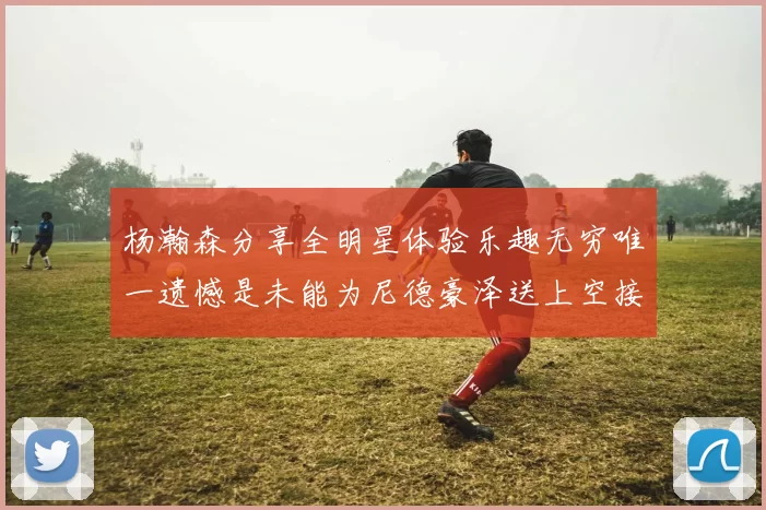 杨瀚森分享全明星体验乐趣无穷唯一遗憾是未能为尼德豪泽送上空接助攻