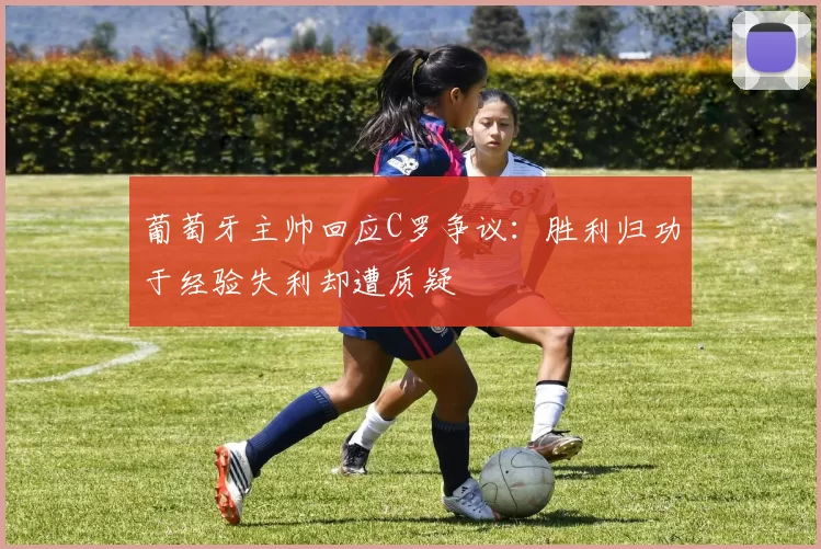 葡萄牙主帅回应C罗争议：胜利归功于经验失利却遭质疑