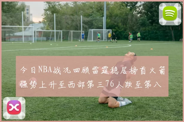 今日NBA战况回顾雷霆稳居榜首火箭强势上升至西部第三76人跌至第八位