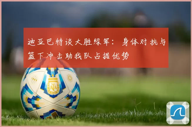 迪亚巴特谈大胜绿军：身体对抗与篮下冲击助我队占据优势